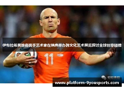 伊布拉希莫维奇携手艺术家在瑞典举办跨文化艺术展览探讨全球创意碰撞