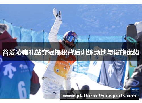 谷爱凌崇礼站夺冠揭秘背后训练场地与设施优势