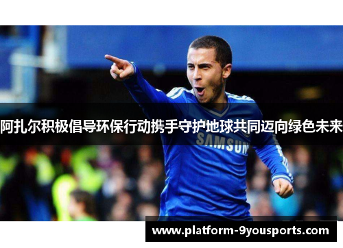 阿扎尔积极倡导环保行动携手守护地球共同迈向绿色未来