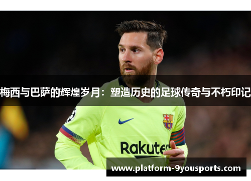 梅西与巴萨的辉煌岁月：塑造历史的足球传奇与不朽印记