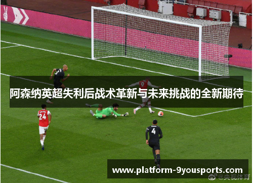 阿森纳英超失利后战术革新与未来挑战的全新期待