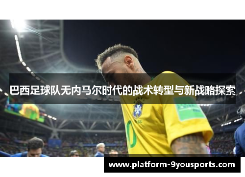 巴西足球队无内马尔时代的战术转型与新战略探索