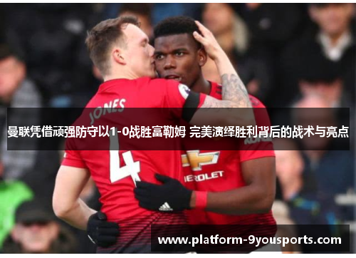 曼联凭借顽强防守以1-0战胜富勒姆 完美演绎胜利背后的战术与亮点