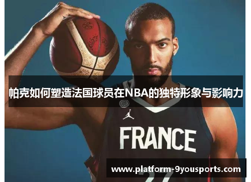 帕克如何塑造法国球员在NBA的独特形象与影响力