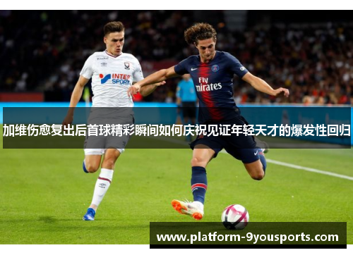 加维伤愈复出后首球精彩瞬间如何庆祝见证年轻天才的爆发性回归