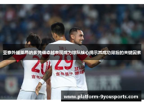 亚泰外援莱昂纳多凭借卓越表现成为球队核心揭示其成功背后的关键因素