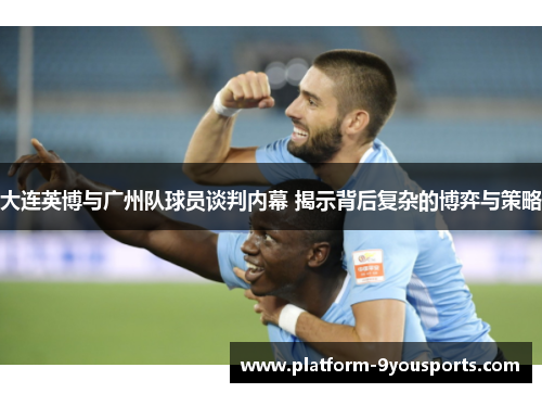 大连英博与广州队球员谈判内幕 揭示背后复杂的博弈与策略