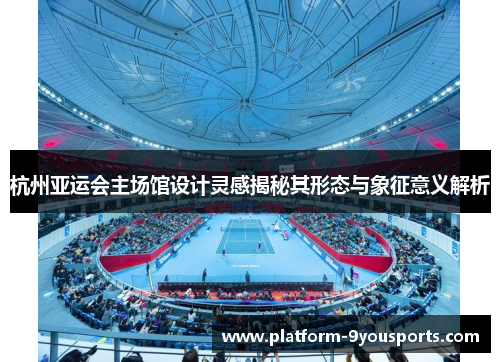 杭州亚运会主场馆设计灵感揭秘其形态与象征意义解析