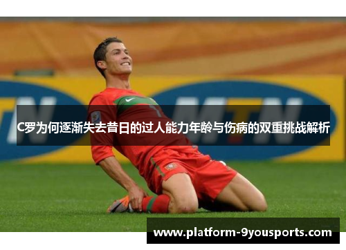 C罗为何逐渐失去昔日的过人能力年龄与伤病的双重挑战解析
