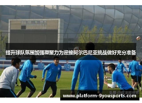 提升球队氛围加强凝聚力为迎接阿尔巴尼亚挑战做好充分准备