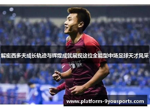 解密西多夫成长轨迹与辉煌成就展现这位全能型中场足球天才风采