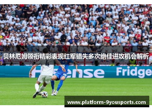 贝林厄姆领衔精彩表现红军错失多次绝佳进攻机会解析