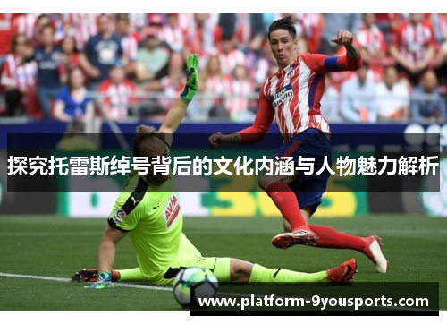 探究托雷斯绰号背后的文化内涵与人物魅力解析 探究托雷斯绰号背后的文化内涵与人物魅力解析