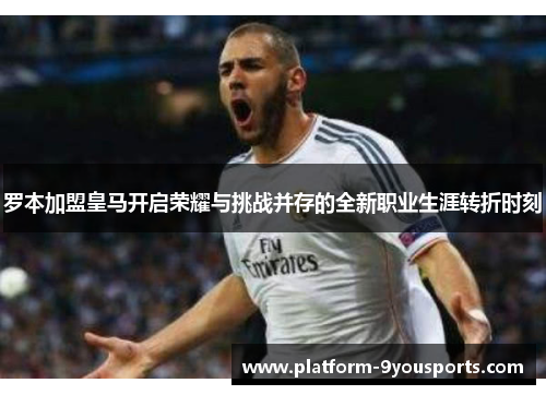 罗本加盟皇马开启荣耀与挑战并存的全新职业生涯转折时刻